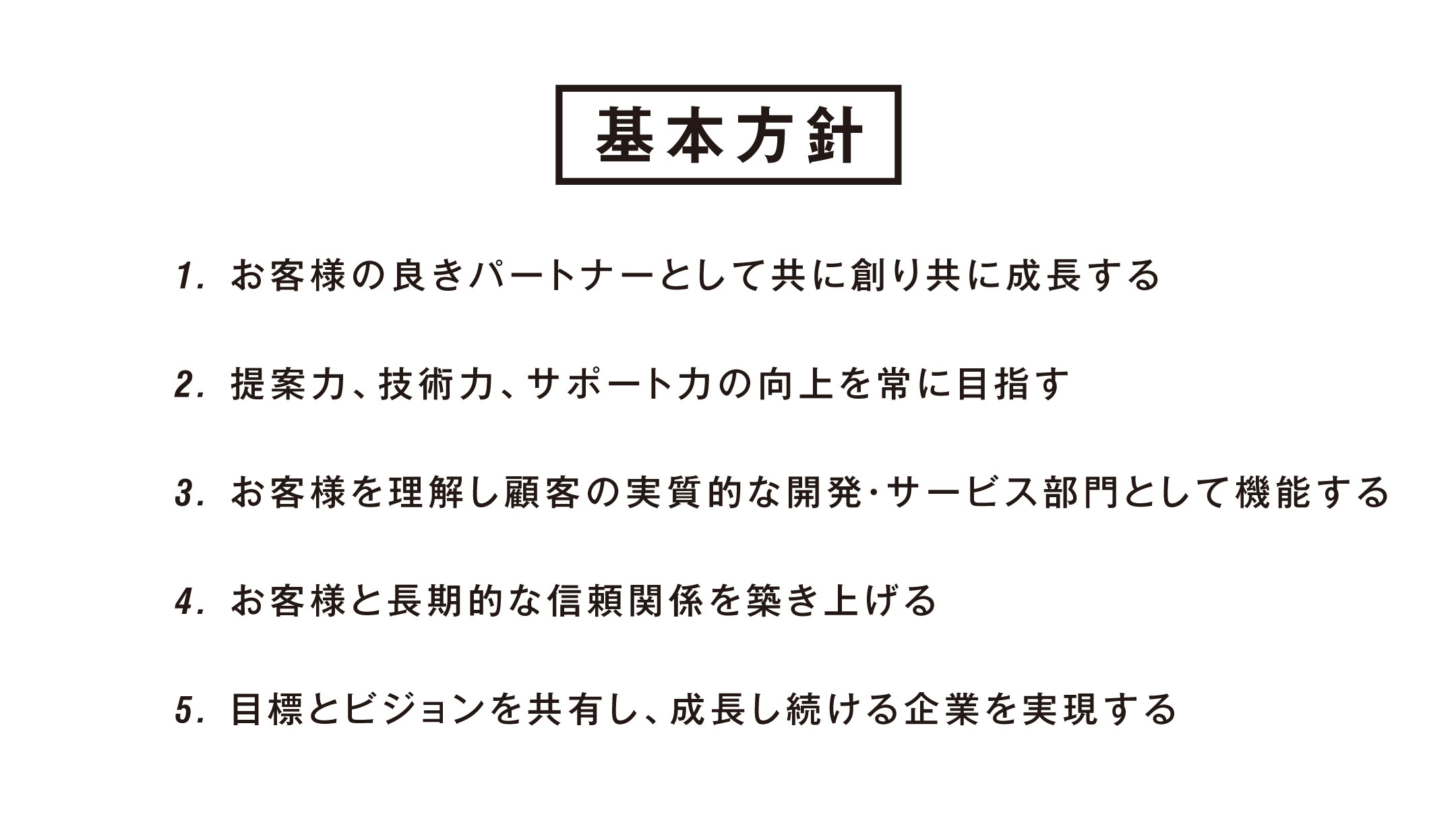 基本方針：1.お客様の良きパートナーとして共に創り共に成長する　2.提案力、技術力、サポート力の向上を常に目指す　3.お客様を理解し顧客の実質的な開発・サービス部門として機能するお客様と長期的な信頼関係を築き上げる　4.目標とビジョンを共有し、成長し続ける会社を実現する